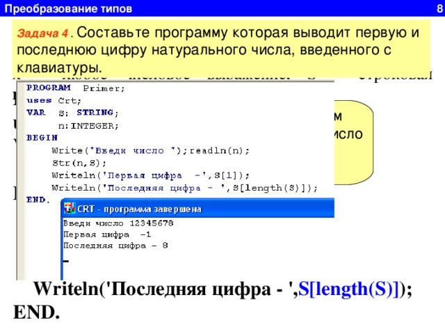 Преобразование типов 8 Функция STR Задача 4 . Составьте программу которая выводит первую и последнюю цифру натурального числа, введенного с клавиатуры. Str(x, S)  преобразует число x в строковый формат. Где x – любое числовое выражение, S – строковая переменная. PROGRAM Primer; uses Crt; VAR S: STRING;  n:INTEGER; BEGIN  Write( ' Введи число ');readln(n);  Str(n,S);  Writeln( ' Первая цифра -', S[1] );  Writeln( ' Последняя цифра - ', S[length(S)] ); END. Преобразуем натуральное число в строку 