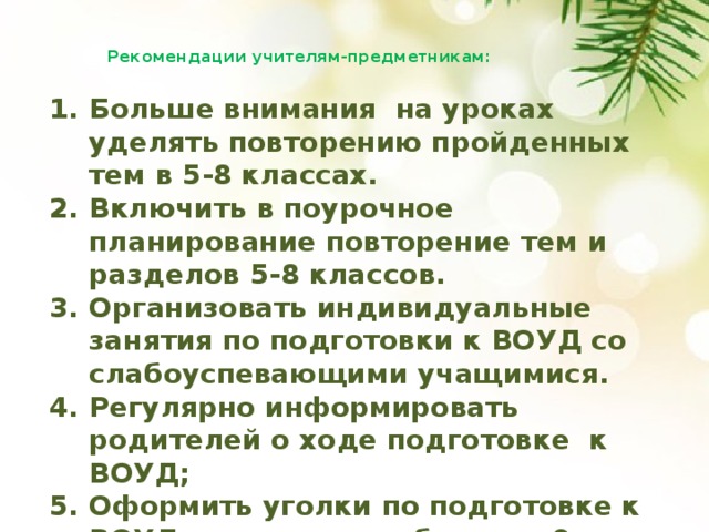 Рекомендации учителям-предметникам:   Больше внимания на уроках уделять повторению пройденных тем в 5-8 классах. Включить в поурочное планирование повторение тем и разделов 5-8 классов. Организовать индивидуальные занятия по подготовки к ВОУД со слабоуспевающими учащимися. Регулярно информировать родителей о ходе подготовке к ВОУД; Оформить уголки по подготовке к ВОУД в классных кабинетах 9-х классов . 