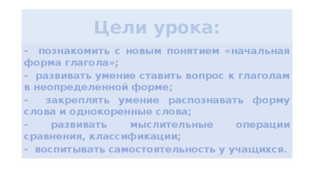 Цели урока:   - познакомить с новым понятием «начальная форма глагола»; - развивать умение ставить вопрос к глаголам в неопределенной форме; - закреплять умение распознавать форму слова и однокоренные слова; - развивать мыслительные операции сравнения, классификации; - воспитывать самостоятельность у учащихся.