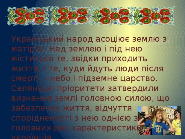 Український народ асоціює землю з матір'ю. Над землею і під нею міститься те, звідки приходить життя, і те, куди йдуть люди після смерті, - небо і підземне царство. Селянські пріоритети затвердили визнання землі головною силою, що забезпечує життя, відчуття спорідненості з нею однією з головних рис характеристики українців. 