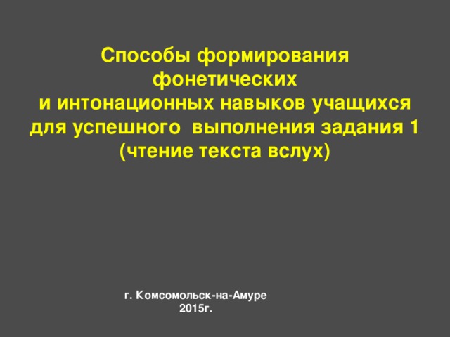        Способы формирования фонетических  и интонационных навыков учащихся для успешного выполнения задания 1  (чтение текста вслух)    г. Комсомольск-на-Амуре  2015г. 