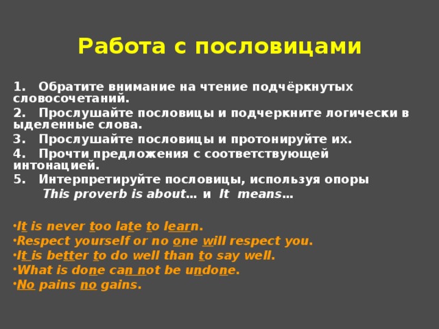 Работа с пословицами 1.   Обратите внимание на чтение подчёркнутых словосочетаний. 2.   Прослушайте пословицы и подчеркните логически выделенные слова. 3.   Прослушайте пословицы и протонируйте их. 4.   Прочти предложения с соответствующей интонацией. 5.   Интерпретируйте пословицы, используя опоры   This proverb is about…  и   It means…  I t  is never  t oo la t e  t o l ear n. Respect yourself or no  o ne  w ill respect you. I t  is be tt er  t o do well than  t o say well. What is do n e ca n n ot be u n do n e. No  pains  no  gains. 