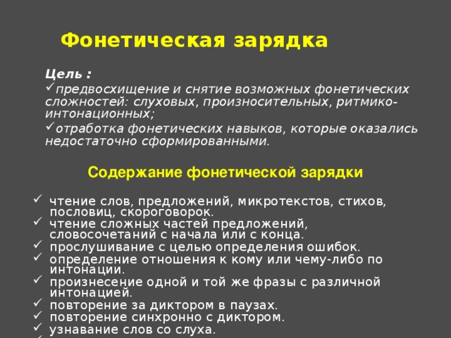 Фонетическая зарядка Цель : предвосхищение и снятие возможных фонетических сложностей: слуховых, произносительных, ритмико-интонационных; отработка фонетических навыков, которые оказались недостаточно сформированными.   Содержание фонетической зарядки чтение слов, предложений, микротекстов, стихов, пословиц, скороговорок. чтение сложных частей предложений, словосочетаний с начала или с конца. прослушивание с целью определения ошибок. определение отношения к кому или чему-либо по интонации. произнесение одной и той же фразы с различной  интонацией. повторение за диктором в паузах. повторение синхронно с диктором. узнавание слов со слуха. декламация стихов, драматизация диалогов. 