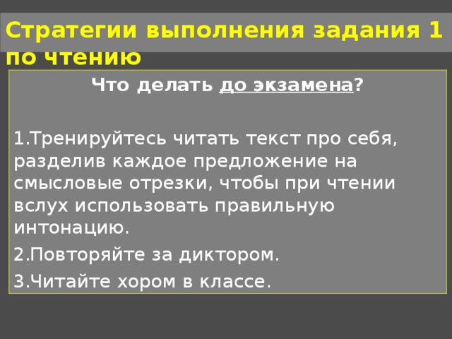 Стратегии выполнения задания 1 по чтению Что делать до экзамена ?  Тренируйтесь читать текст про себя, разделив каждое предложение на смысловые отрезки, чтобы при чтении вслух использовать правильную интонацию. Повторяйте за диктором. Читайте хором в классе. 