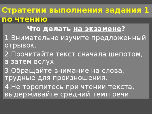 Стратегии выполнения задания 1 по чтению Что делать на экзамене ? Внимательно изучите предложенный отрывок. Прочитайте текст сначала шепотом, а затем вслух. Обращайте внимание на слова, трудные для произношения. Не торопитесь при чтении текста, выдерживайте средний темп речи. 