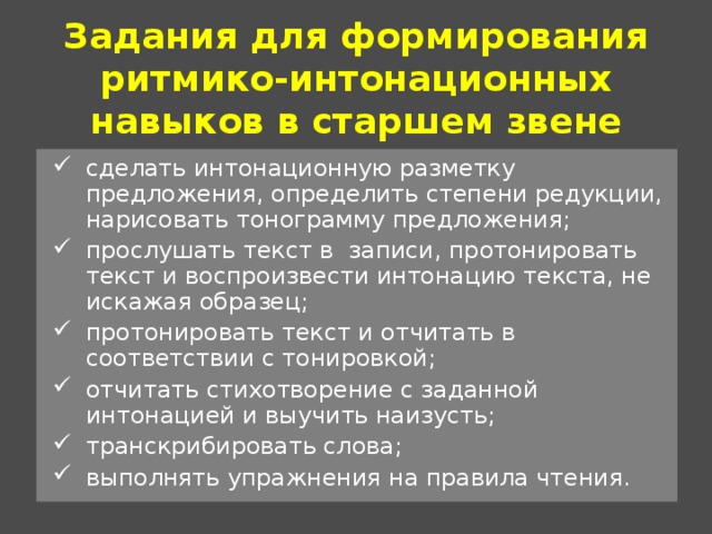 Задания для формирования ритмико-интонационных навыков в старшем звене сделать интонационную разметку предложения, определить степени редукции, нарисовать тонограмму предложения; прослушать текст в записи, протонировать текст и воспроизвести интонацию текста, не искажая образец; протонировать текст и отчитать в соответствии с тонировкой; отчитать стихотворение с заданной интонацией и выучить наизусть; транскрибировать слова; выполнять упражнения на правила чтения. 