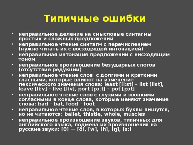 Типичные ошибки неправильное деление на смысловые синтагмы простых и сложных предложений неправильное чтение синтагм с перечислением (нужно читать их с восходящей интонацией) неправильная интонация предложений с нисходящим тоном неправильное произношение безударных слогов (отсутствие редукции) неправильное чтение слов  с долгими и краткими гласными, которые влияют на изменение лексического значения слова: least [liːst] – list [list], leave [liːv] – live [liv], port [pɔːt] – pot [pɔt] неправильное чтение слов с глухими и звонкими согласными в конце слова, которые меняют значение слова: bad – bat, food – foot неправильное чтение слов, в которых буквы пишутся, но не читаются: ballet, thistle, whole, muscles неправильное произношение звуков, типичных для английского языка, подмена их произношения на русские звуки: [θ] — [ð], [w], [h], [ŋ], [ɜ:]    