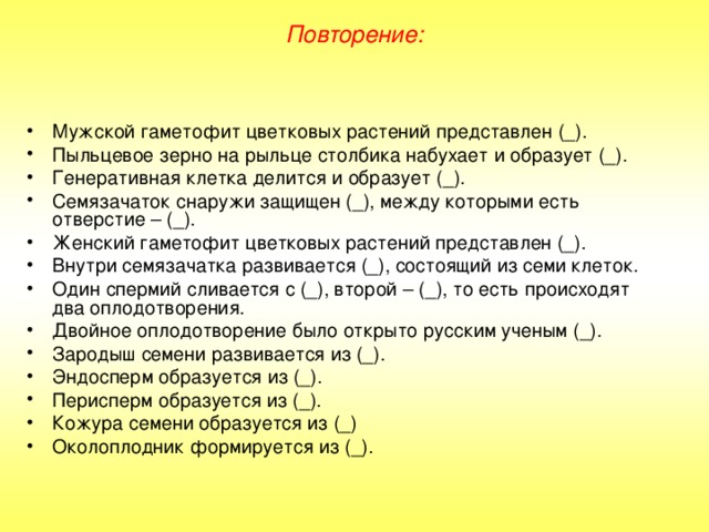 Повторение: Мужской гаметофит цветковых растений представлен (_). Пыльцевое зерно на рыльце столбика набухает и образует (_). Генеративная клетка делится и образует (_). Семязачаток снаружи защищен (_), между которыми есть отверстие – (_). Женский гаметофит цветковых растений представлен (_). Внутри семязачатка развивается (_), состоящий из семи клеток. Один спермий сливается с (_), второй – (_), то есть происходят два оплодотворения. Двойное оплодотворение было открыто русским ученым (_). Зародыш семени развивается из (_). Эндосперм образуется из (_). Перисперм образуется из (_). Кожура семени образуется из (_) Околоплодник формируется из (_). 