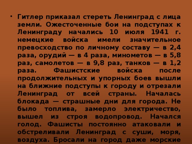 Гитлер приказал стереть Ленинград с лица земли. Ожесточенные бои на подступах к Ленинграду начались 10 июля 1941 г. немецкие войска имели значительное превосходство по личному составу — в 2,4 раза, орудий — в 4 раза, минометов — в 5,8 раз, самолетов — в 9,8 раз, танков — в 1,2 раза. Фашистские войска после продолжительных и упорных боев вышли на ближние подступы к городу и отрезали Ленинград от всей страны. Началась блокада — страшные дни для города. Не было топлива, замерло электричество, вышел из строя водопровод. Начался голод. Фашисты постоянно атаковали и обстреливали Ленинград с суши, моря, воздуха. Бросали на город даже морские мины.   