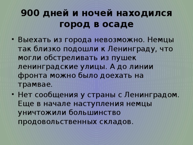 900 дней и ночей находился город в осаде Выехать из города невозможно. Немцы так близко подошли к Ленинграду, что могли обстреливать из пушек ленинградские улицы. А до линии фронта можно было доехать на трамвае. Нет сообщения у страны с Ленинградом. Еще в начале наступления немцы уничтожили большинство продовольственных складов. 