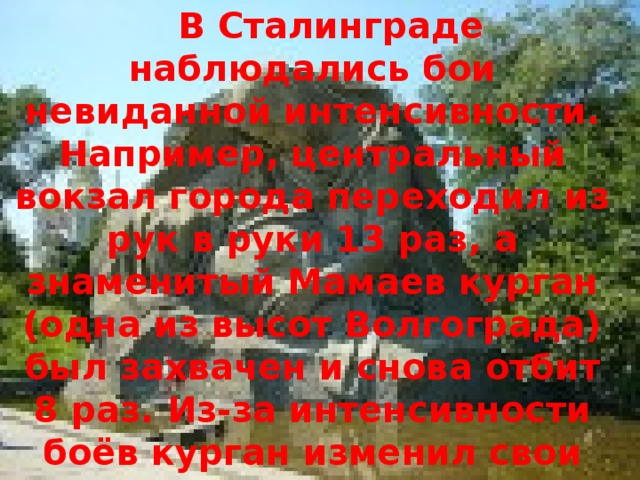  В Сталинграде наблюдались бои невиданной интенсивности. Например, центральный вокзал города переходил из рук в руки 13 раз, а знаменитый Мамаев курган (одна из высот Волгограда) был захвачен и снова отбит 8 раз. Из-за интенсивности боёв курган изменил свои очертания. Всё же, наступающим войскам вермахта не удалось сломить сопротивление защитников города. 
