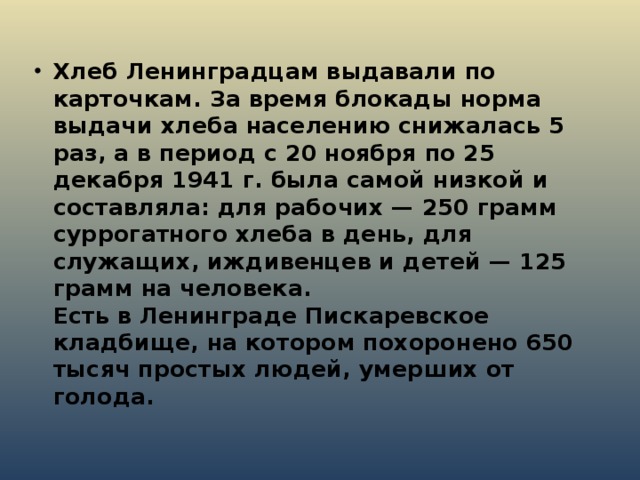 Хлеб Ленинградцам выдавали по карточкам. За время блокады норма выдачи хлеба населению снижалась 5 раз, а в период с 20 ноября по 25 декабря 1941 г. была самой низкой и составляла: для рабочих — 250 грамм суррогатного хлеба в день, для служащих, иждивенцев и детей — 125 грамм на человека.  Есть в Ленинграде Пискаревское кладбище, на котором похоронено 650 тысяч простых людей, умерших от голода. 