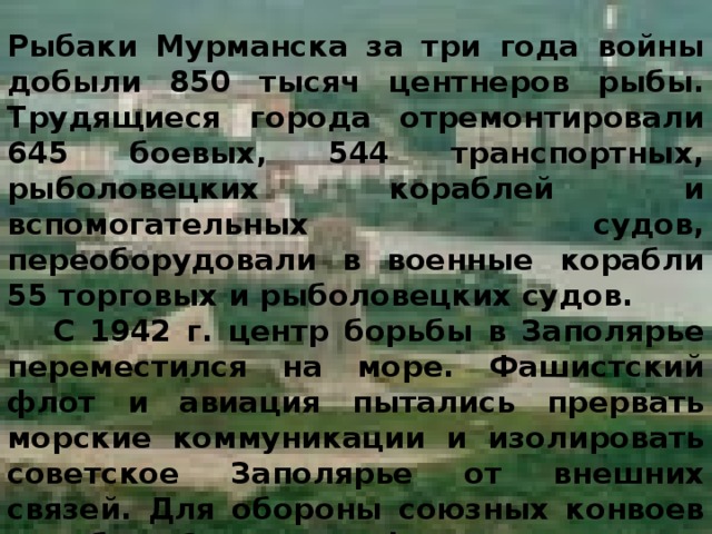 Рыбаки Мурманска за три года войны добыли 850 тысяч центнеров рыбы. Трудящиеся города отремонтировали 645 боевых, 544 транспортных, рыболовецких кораблей и вспомогательных судов, переоборудовали в военные корабли 55 торговых и рыболовецких судов.  С 1942 г. центр борьбы в Заполярье переместился на море. Фашистский флот и авиация пытались прервать морские коммуникации и изолировать советское Заполярье от внешних связей. Для обороны союзных конвоев корабли Северного флота совершили 838 выходов в море, обеспечили провозку во внешних и внутренних водах около 4 тысяч транспортов. 