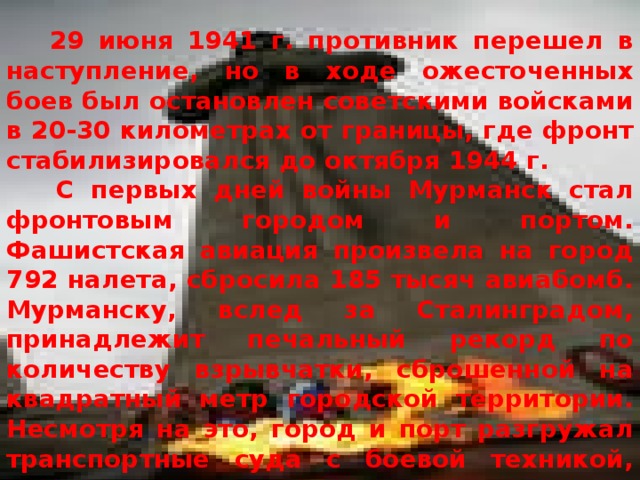  29 июня 1941 г. противник перешел в наступление, но в ходе ожесточенных боев был остановлен советскими войсками в 20-30 километрах от границы, где фронт стабилизировался до октября 1944 г.  С первых дней войны Мурманск стал фронтовым городом и портом. Фашистская авиация произвела на город 792 налета, сбросила 185 тысяч авиабомб. Мурманску, вслед за Сталинградом, принадлежит печальный рекорд по количеству взрывчатки, сброшенной на квадратный метр городской территории. Несмотря на это, город и порт разгружал транспортные суда с боевой техникой, делал оружие, лечил раненых, строил бомбоубежища. За время войны в этом порту было разгружено около 250 судов, переработано свыше 2 миллионов тонн грузов. 