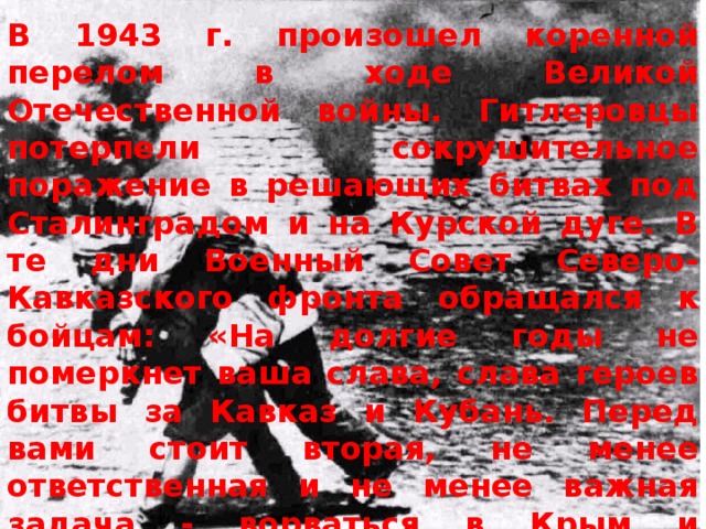 В 1943 г. произошел коренной перелом в ходе Великой Отечественной войны. Гитлеровцы потерпели сокрушительное поражение в решающих битвах под Сталинградом и на Курской дуге. В те дни Военный Совет Северо-Кавказского фронта обращался к бойцам: «На долгие годы не померкнет ваша слава, слава героев битвы за Кавказ и Кубань. Перед вами стоит вторая, не менее ответственная и не менее важная задача - ворваться в Крым и очистить его от немецко-фашистских захватчиков. В данный момент самое главное и важное - форсировать и преодолеть Керченский пролив». 