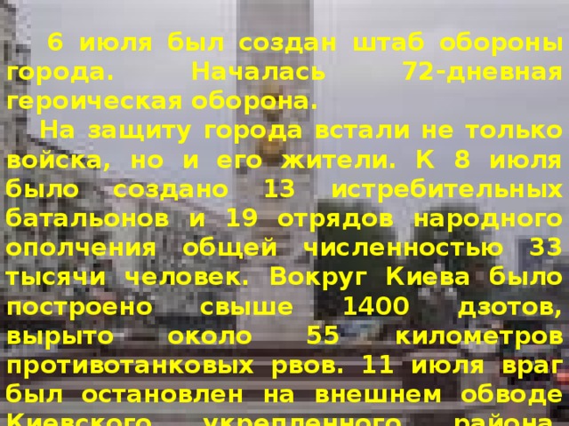  6 июля был создан штаб обороны города. Началась 72-дневная героическая оборона.  На защиту города встали не только войска, но и его жители. К 8 июля было создано 13 истребительных батальонов и 19 отрядов народного ополчения общей численностью 33 тысячи человек. Вокруг Киева было построено свыше 1400 дзотов, вырыто около 55 километров противотанковых рвов. 11 июля враг был остановлен на внешнем обводе Киевского укрепленного района. Попытка противника захватить Киев сходу не удалась.  