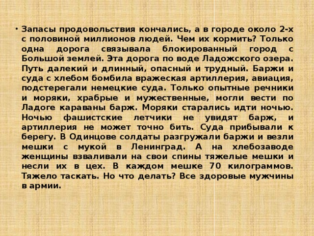 Запасы продовольствия кончались, а в городе около 2-х с половиной миллионов людей. Чем их кормить? Только одна дорога связывала блокированный город с Большой землей. Эта дорога по воде Ладожского озера. Путь далекий и длинный, опасный и трудный. Баржи и суда с хлебом бомбила вражеская артиллерия, авиация, подстерегали немецкие суда. Только опытные речники и моряки, храбрые и мужественные, могли вести по Ладоге караваны барж. Моряки старались идти ночью. Ночью фашистские летчики не увидят барж, и артиллерия не может точно бить. Суда прибывали к берегу. В Одинцове солдаты разгружали баржи и везли мешки с мукой в Ленинград. А на хлебозаводе женщины взваливали на свои спины тяжелые мешки и несли их в цех. В каждом мешке 70 килограммов. Тяжело таскать. Но что делать? Все здоровые мужчины в армии. 