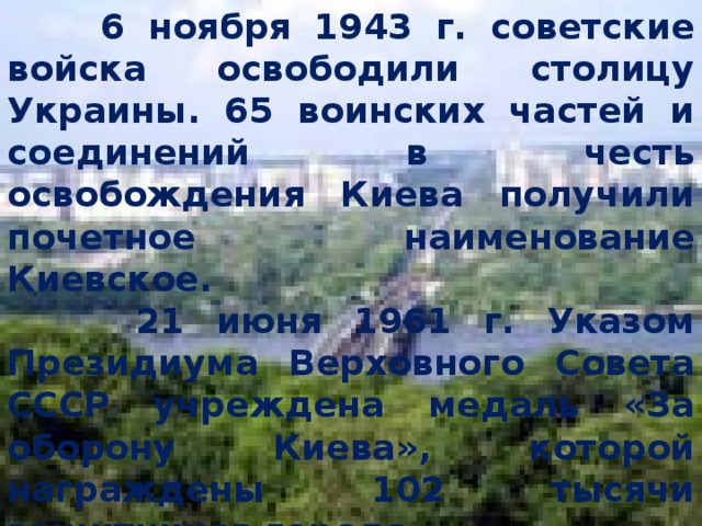  6 ноября 1943 г. советские войска освободили столицу Украины. 65 воинских частей и соединений в честь освобождения Киева получили почетное наименование Киевское.  21 июня 1961 г. Указом Президиума Верховного Совета СССР учреждена медаль «За оборону Киева», которой награждены 102 тысячи защитников города.  В 1961 г. Киев удостоен почетного звания «Город- Герой». 