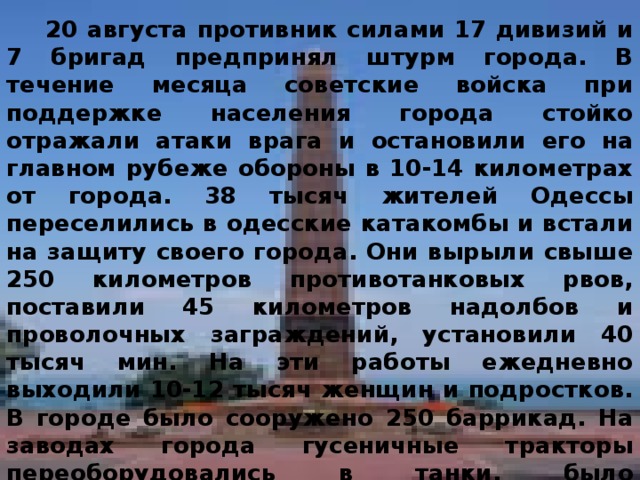 20 августа противник силами 17 дивизий и 7 бригад предпринял штурм города. В течение месяца советские войска при поддержке населения города стойко отражали атаки врага и остановили его на главном рубеже обороны в 10-14 километрах от города. 38 тысяч жителей Одессы переселились в одесские катакомбы и встали на защиту своего города. Они вырыли свыше 250 километров противотанковых рвов, поставили 45 километров надолбов и проволочных заграждений, установили 40 тысяч мин. На эти работы ежедневно выходили 10-12 тысяч женщин и подростков. В городе было сооружено 250 баррикад. На заводах города гусеничные тракторы переоборудовались в танки, было изготовлено пять бронепоездов, свыше 2 тысяч минометов и огнеметов, около 300 тысяч ручных гранат, свыше 300 тысяч противотанковых и противопехотных мин. 