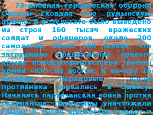  73-дневная героическая оборона Одессы сковала 4-ю румынскую армию. В результате было выведено из строя 160 тысяч вражеских солдат и офицеров, около 200 самолетов, около 100 танков, что затруднило продвижение правого крыла немецко-фашистской группы армий «Юг» на восток. К вечеру 16 октября передовые части противника ворвались в Одессу. Началась партизанская война против оккупантов. Партизаны уничтожили свыше 5 тысяч вражеских солдат и офицеров, подорвали 27 военных эшелонов, уничтожили 248 автомашин, спасли от угона в Германию 20 тысяч советских граждан. 