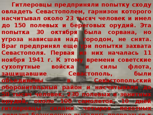  Гитлеровцы предприняли попытку сходу овладеть Севастополем, гарнизон которого насчитывал около 23 тысяч человек и имел до 150 полевых и береговых орудий. Эта попытка 30 октября была сорвана, но угроза нависшая над городом, не снята. Враг предпринял еще три попытки захвата Севастополя. Первая из них началась 11 ноября 1941 г. К этому времени советские сухопутные войска и силы флота, защищавшие Севастополь, были объединены в Севастопольский оборонительный район и насчитывали до 50 тысяч человек, 230 полевых и зенитных орудий, около 100 самолетов. 10 дней гитлеровцы силами четырех пехотных дивизий безуспешно пытались прорваться к городу. Потеряв около 15 тысяч солдат и офицеров, 150 танков, 131 самолет, много другой техники, 21 ноября 1941 г. они перешли к плановой осаде города. 
