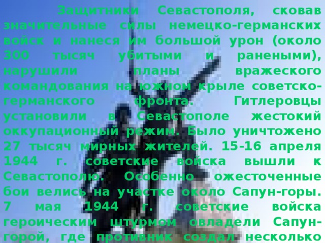  Защитники Севастополя, сковав значительные силы немецко-германских войск и нанеся им большой урон (около 300 тысяч убитыми и ранеными), нарушили планы вражеского командования на южном крыле советско-германского фронта. Гитлеровцы установили в Севастополе жестокий оккупационный режим. Было уничтожено 27 тысяч мирных жителей. 15-16 апреля 1944 г. советские войска вышли к Севастополю. Особенно ожесточенные бои велись на участке около Сапун-горы. 7 мая 1944 г. советские войска героическим штурмом овладели Сапун-горой, где противник создал несколько ярусов траншей, многочисленные пулеметные и артиллерийские огневые точки. 9 мая войска 4-го Украинского фронта при поддержке моряков Черноморского флота освободили Севастополь от фашистской оккупации.  