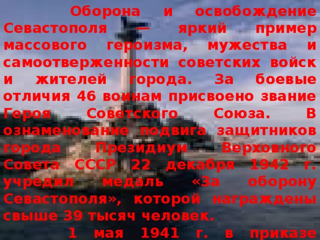  Оборона и освобождение Севастополя — яркий пример массового героизма, мужества и самоотверженности советских войск и жителей города. За боевые отличия 46 воинам присвоено звание Героя Советского Союза. В ознаменование подвига защитников города Президиум Верховного Совета СССР 22 декабря 1942 г. учредил медаль «За оборону Севастополя», которой награждены свыше 39 тысяч человек.  1 мая 1941 г. в приказе Верховного Главнокомандующего И. В. Сталина г. Севастополь назван в числе первых городов-героев. 