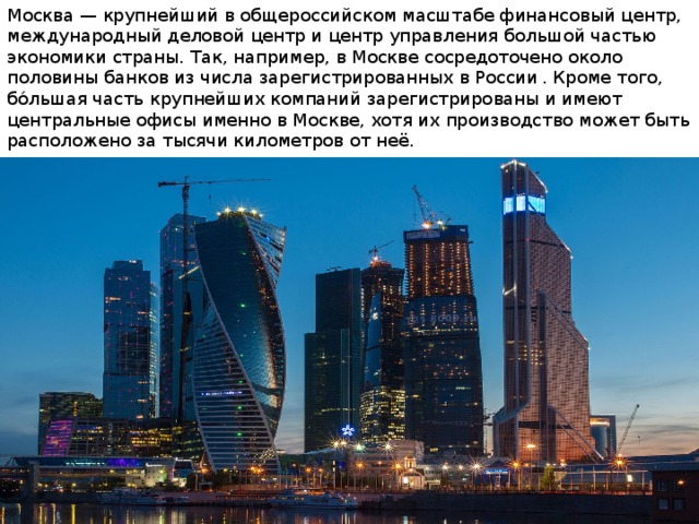 Москва — крупнейший в общероссийском масштабе финансовый центр, международный деловой центр и центр управления большой частью экономики страны. Так, например, в Москве сосредоточено около половины банков из числа зарегистрированных в России  . Кроме того, бо́льшая часть крупнейших компаний зарегистрированы и имеют центральные офисы именно в Москве, хотя их производство может быть расположено за тысячи километров от неё. 
