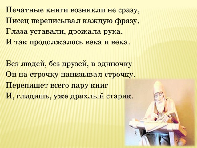 Печатные книги возникли не сразу, Писец переписывал каждую фразу, Глаза уставали, дрожала рука. И так продолжалось века и века.  Без людей, без друзей, в одиночку Он на строчку нанизывал строчку. Перепишет всего пару книг И, глядишь, уже дряхлый старик . 