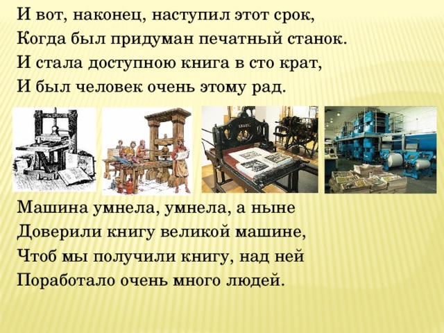 И вот, наконец, наступил этот срок, Когда был придуман печатный станок. И стала доступною книга в сто крат, И был человек очень этому рад.   Машина умнела, умнела, а ныне Доверили книгу великой машине, Чтоб мы получили книгу, над ней Поработало очень много людей. 