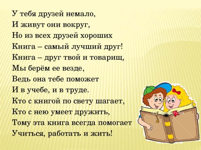 У тебя друзей немало, И живут они вокруг, Но из всех друзей хороших Книга – самый лучший друг! Книга – друг твой и товарищ, Мы берём ее везде, Ведь она тебе поможет И в учебе, и в труде. Кто с книгой по свету шагает, Кто с нею умеет дружить, Тому эта книга всегда помогает Учиться, работать и жить!  