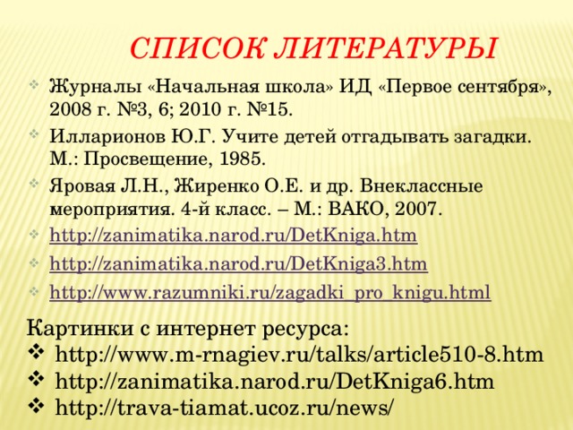  Список литературы Журналы «Начальная школа» ИД «Первое сентября», 2008 г. №3, 6; 2010 г. №15. Илларионов Ю.Г. Учите детей отгадывать загадки. М.: Просвещение, 1985. Яровая Л.Н., Жиренко О.Е. и др. Внеклассные мероприятия. 4-й класс. – М.: ВАКО, 2007. http://zanimatika.narod.ru/DetKniga.htm http://zanimatika.narod.ru/DetKniga3.htm http://www.razumniki.ru/zagadki_pro_knigu.html Картинки с интернет ресурса: http://www.m-rnagiev.ru/talks/article510-8.htm http://zanimatika.narod.ru/DetKniga6.htm http://trava-tiamat.ucoz.ru/news/ 