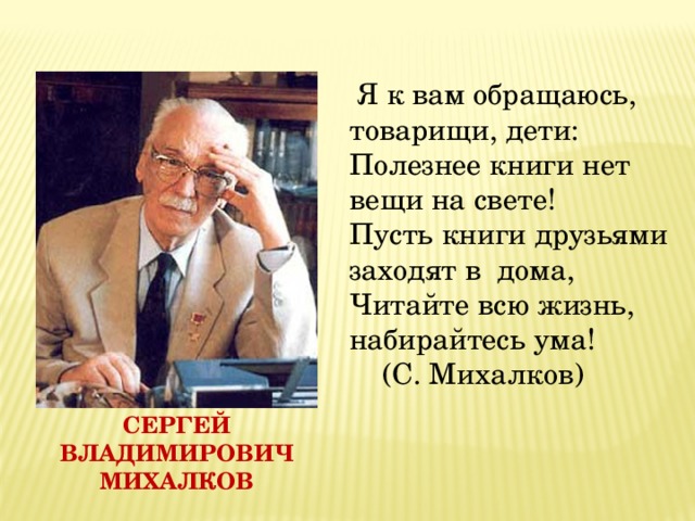   Я к вам обращаюсь, товарищи, дети:  Полезнее книги нет вещи на свете!  Пусть книги друзьями заходят в дома,  Читайте всю жизнь, набирайтесь ума!     (С. Михалков) Сергей Владимирович Михалков 