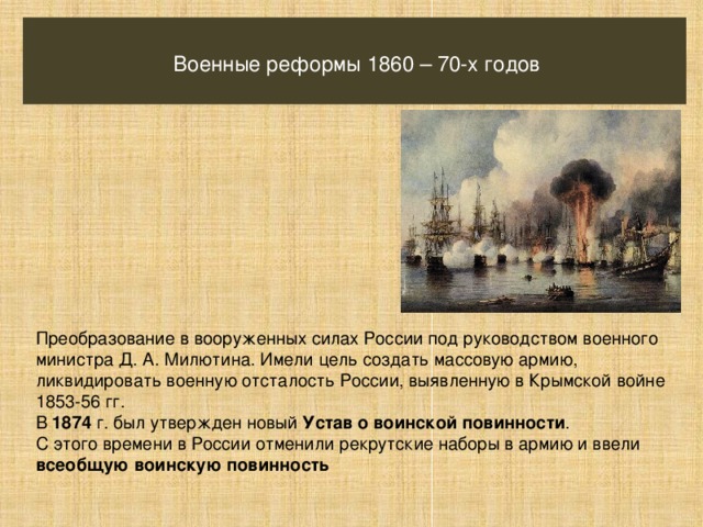 Военные реформы 1860 – 70-х годов Преобразование в вооруженных силах России под руководством военного министра Д. А. Милютина. Имели цель создать массовую армию, ликвидировать военную отсталость России, выявленную в Крымской войне 1853-56 гг. В 1874 г. был утвержден новый Устав о воинской повинности . С этого времени в России отменили рекрутские наборы в армию и ввели всеобщую воинскую повинность 