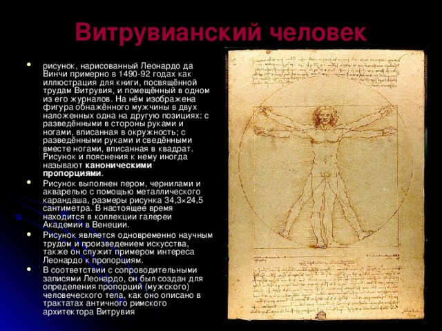 Витрувианский человек   рисунок, нарисованный Леонардо да Винчи примерно в 1490-92 годах как иллюстрация для книги, посвящённой трудам Витрувия, и помещённый в одном из его журналов. На нём изображена фигура обнажённого мужчины в двух наложенных одна на другую позициях: с разведёнными в стороны руками и ногами, вписанная в окружность; с разведёнными руками и сведёнными вместе ногами, вписанная в квадрат. Рисунок и пояснения к нему иногда называют каноническими пропорциями . Рисунок выполнен пером, чернилами и акварелью с помощью металлического карандаша, размеры рисунка 34,3×24,5 сантиметра. В настоящее время находится в коллекции галереи Академии в Венеции. Рисунок является одновременно научным трудом и произведением искусства, также он служит примером интереса Леонардо к пропорциям. В соответствии с сопроводительными записями Леонардо, он был создан для определения пропорций (мужского) человеческого тела, как оно описано в трактатах античного римского архитектора Витрувия 
