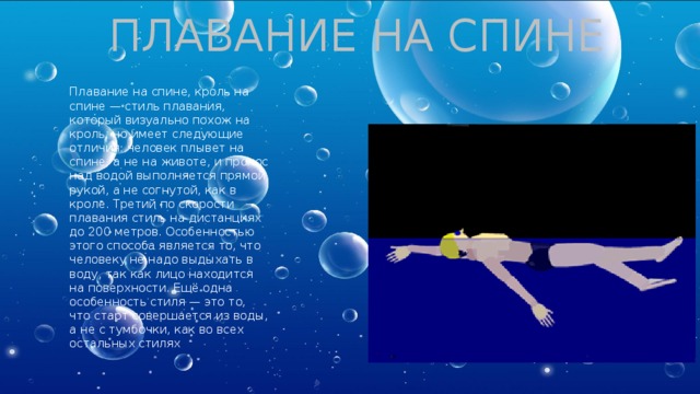 ПЛАВАНИЕ НА СПИНЕ Плавание на спине, кроль на спине — стиль плавания, который визуально похож на кроль, но имеет следующие отличия: человек плывет на спине, а не на животе, и пронос над водой выполняется прямой рукой, а не согнутой, как в кроле. Третий по скорости плавания стиль на дистанциях до 200 метров. Особенностью этого способа является то, что человеку не надо выдыхать в воду, так как лицо находится на поверхности. Ещё одна особенность стиля — это то, что старт совершается из воды, а не с тумбочки, как во всех остальных стилях 