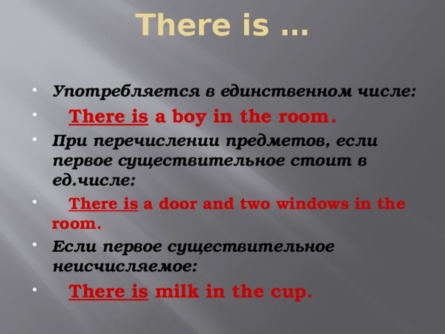 There is …   Употребляется в единственном числе:  There is a boy in the room . При перечислении предметов, если первое существительное стоит в ед.числе:  There is a door and two windows in the room. Если первое существительное неисчисляемое:  There is milk in the cup. 
