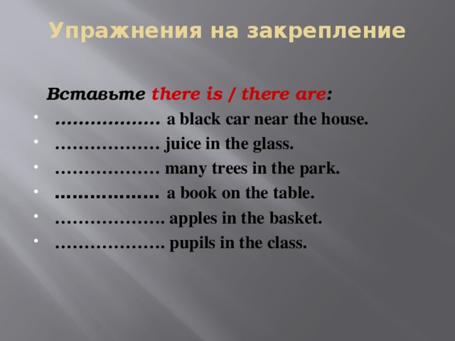 Упражнения на закрепление    Вставьте there is / there are : ……………… a black car near the house. ……………… juice in the glass. ……………… many trees in the park. ……………… a book on the table. ……………… . apples in the basket. ……………… . pupils in the class. 