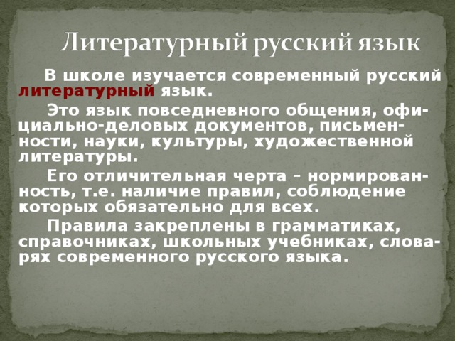   В школе изучается современный русский литературный язык.   Это язык повседневного общения, офи-циально-деловых документов, письмен-ности, науки, культуры, художественной литературы.   Его отличительная черта – нормирован-ность, т.е. наличие правил, соблюдение которых обязательно для всех.   Правила закреплены в грамматиках, справочниках, школьных учебниках, слова-рях современного русского языка. 