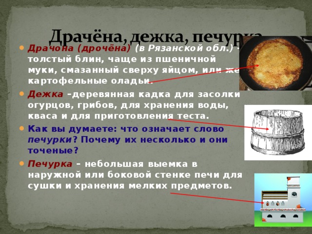 Драчона (дрочёна) (в Рязанской обл.) – толстый блин, чаще из пшеничной муки, смазанный сверху яйцом, или же картофельные оладьи. Дежка –деревянная кадка для засолки огурцов, грибов, для хранения воды, кваса и для приготовления теста. Как вы думаете: что означает слово печурки ? Почему их несколько и они точеные?  Печурка – небольшая выемка в наружной или боковой стенке печи для сушки и хранения мелких предметов. 