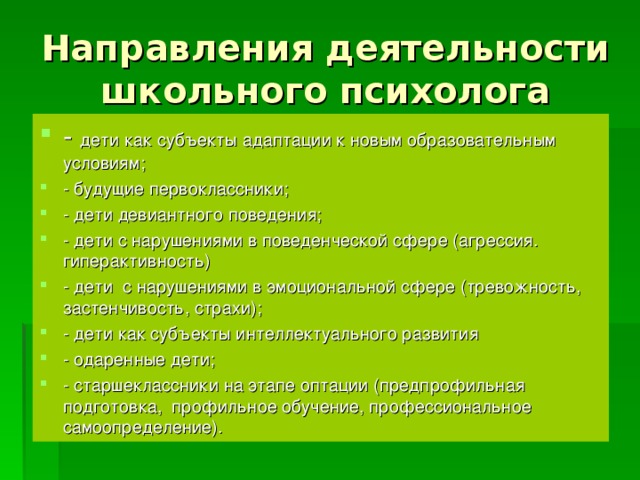 Направления деятельности школьного психолога - дети как субъекты адаптации к новым образовательным условиям; - будущие первоклассники; - дети девиантного поведения; - дети с нарушениями в поведенческой сфере (агрессия. гиперактивность) - дети с нарушениями в эмоциональной сфере (тревожность, застенчивость, страхи); - дети как субъекты интеллектуального развития - одаренные дети; - старшеклассники на этапе оптации (предпрофильная подготовка, профильное обучение, профессиональное самоопределение).  