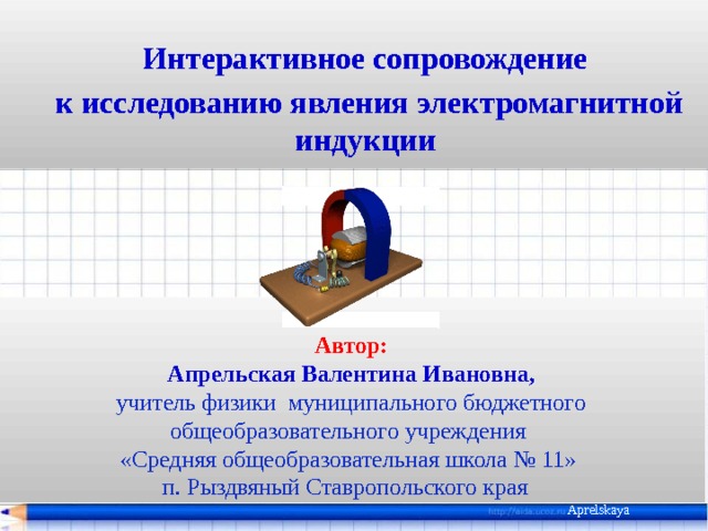  Интерактивное сопровождение к исследованию явления электромагнитной индукции   Автор: Апрельская Валентина Ивановна, учитель физики муниципального бюджетного общеобразовательного учреждения «Средняя общеобразовательная школа № 11» п. Рыздвяный Ставропольского края Aprelskaya 