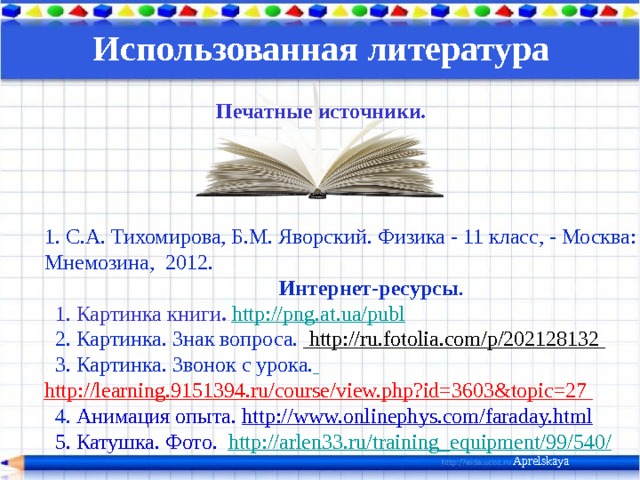 Использованная литература  Печатные источники.  1.  С.А. Тихомирова, Б.М. Яворский. Физика - 11 класс, - Москва: Мнемозина, 2012.   Интернет-ресурсы .   1. Картинка книги . http://png.at.ua/publ   2. Картинка. Знак вопроса.  http://ru.fotolia.com/p/202128132   3. Картинка. Звонок с урока.  http://learning.9151394.ru/course/view.php?id=3603&topic=27   4. Анимация опыта. http://www.onlinephys.com/faraday.html   5. Катушка. Фото. http://arlen33.ru/training_equipment/99/540/      Aprelskaya 