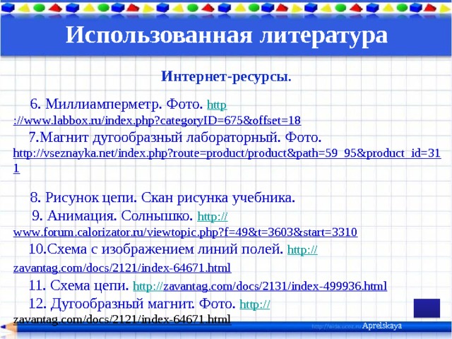 Использованная литература  Интернет-ресурсы .   6. Миллиамперметр. Фото. http ://www.labbox.ru/index.php?categoryID=675&offset=18  7.Магнит дугообразный лабораторный. Фото. http://vseznayka.net/index.php?route=product/product&path=59_95&product_id=311    8. Рисунок цепи. Скан рисунка учебника.  9. Анимация. Солнышко. http:// www.forum.calorizator.ru/viewtopic.php?f=49&t=3603&start=3310   10.Схема с изображением линий полей. http :// zavantag.com/docs/2121/index-64671.html    11. Схема цепи. http:// zavantag.com/docs/2131/index-499936.html   12. Дугообразный магнит. Фото. http:// zavantag.com/docs/2121/index-64671.html         .     Aprelskaya 