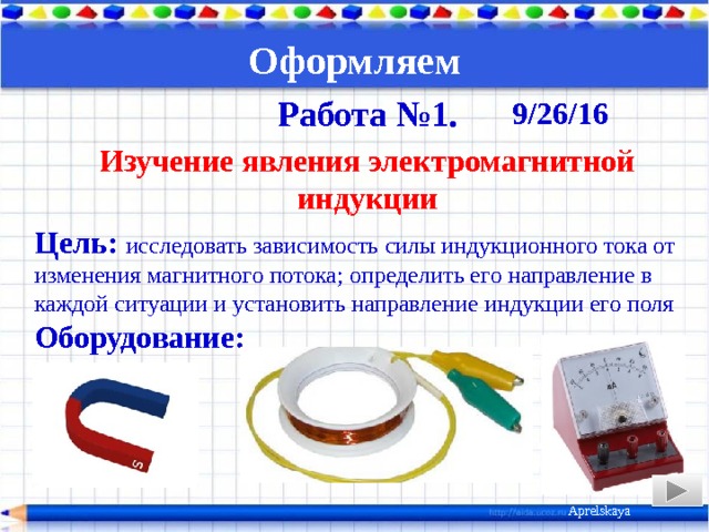 Оформляем   Работа №1. Изучение явления электромагнитной индукции Цель: исследовать зависимость силы индукционного тока от изменения магнитного потока; определить его направление в каждой ситуации и установить направление индукции его поля Оборудование:  Ход работы 9/26/16 Aprelskaya 