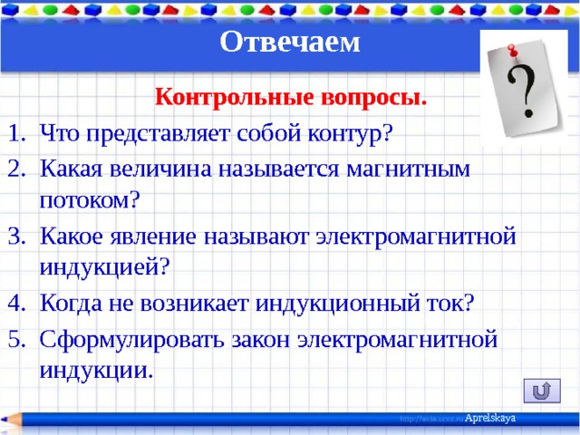 Отвечаем   Контрольные вопросы. Что представляет собой контур? Какая величина называется магнитным потоком? Какое явление называют электромагнитной индукцией? Когда не возникает индукционный ток? Сформулировать закон электромагнитной индукции. Aprelskaya 