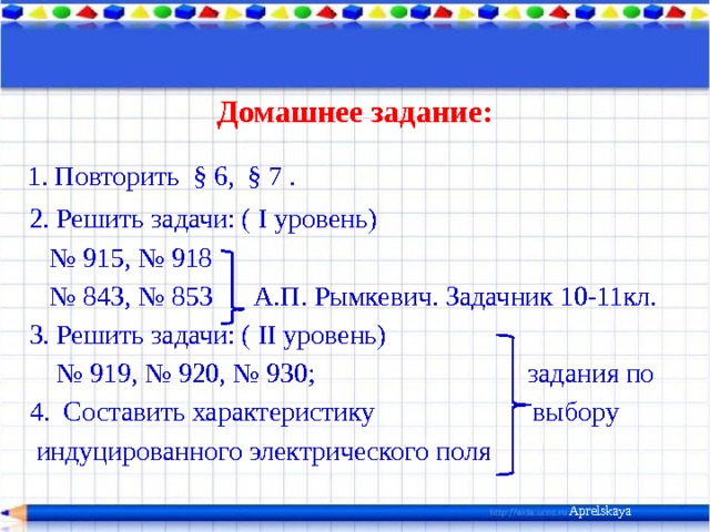 Домашнее задание:  1. Повторить  § 6, § 7 .  2. Решить задачи: ( I уровень) № 915, № 918 № 843, № 853 А.П. Рымкевич. Задачник 10-11кл.  3. Решить задачи: ( II уровень) № 919, № 920, № 930; задания по  4. Составить характеристику выбору  индуцированного электрического поля Aprelskaya 