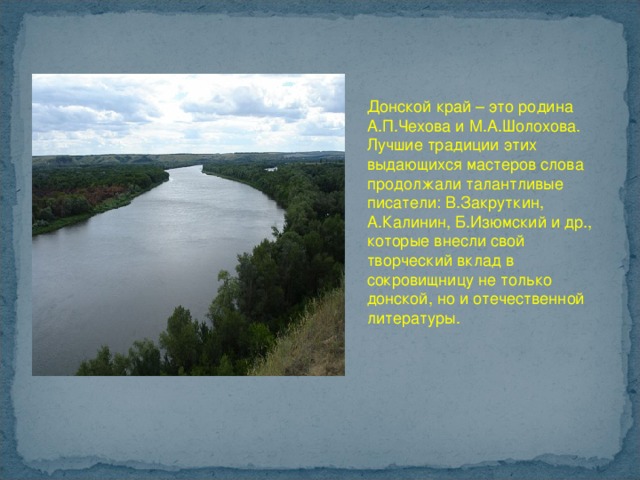  Донской край – это родина А.П.Чехова и М.А.Шолохова. Лучшие традиции этих выдающихся мастеров слова продолжали талантливые писатели: В.Закруткин, А.Калинин, Б.Изюмский и др., которые внесли свой творческий вклад в сокровищницу не только донской, но и отечественной литературы. 
