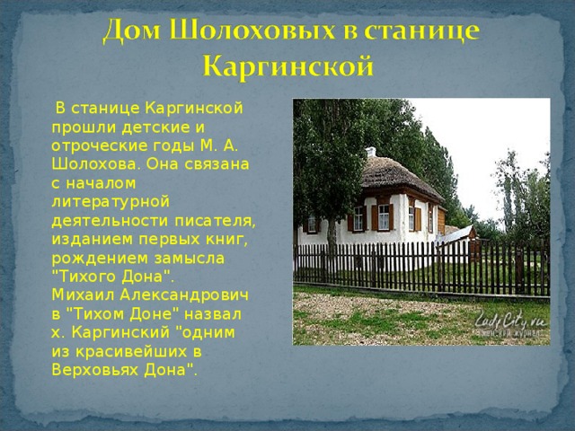   В станице Каргинской прошли детские и отроческие годы М. А. Шолохова. Она связана с началом литературной деятельности писателя, изданием первых книг, рождением замысла 