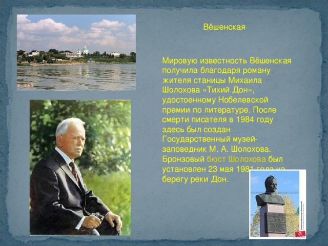 Вёшенская Мировую известность Вёшенская получила благодаря роману жителя станицы Михаила Шолохова «Тихий Дон», удостоенному Нобелевской премии по литературе. После смерти писателя в 1984 году здесь был создан Государственный музей-заповедник М. А. Шолохова. Бронзовый бюст Шолохова  был установлен 23 мая 1981 года на берегу реки Дон. 